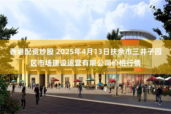 香港配资炒股 2025年4月13日扶余市三井子园区市场建设运营有限公司价格行情
