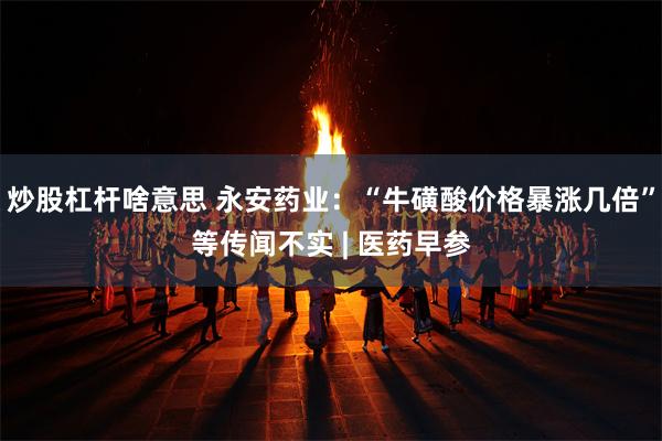 炒股杠杆啥意思 永安药业：“牛磺酸价格暴涨几倍”等传闻不实 | 医药早参