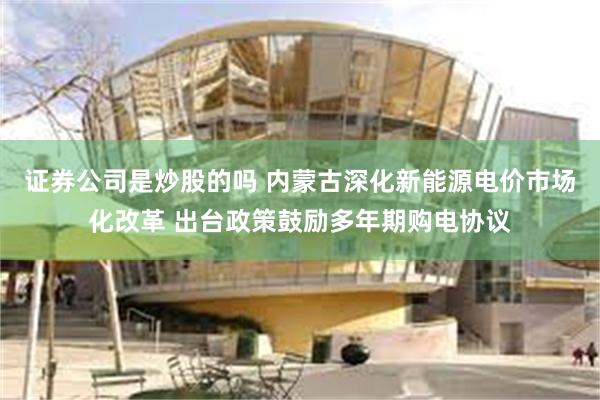 证券公司是炒股的吗 内蒙古深化新能源电价市场化改革 出台政策鼓励多年期购电协议