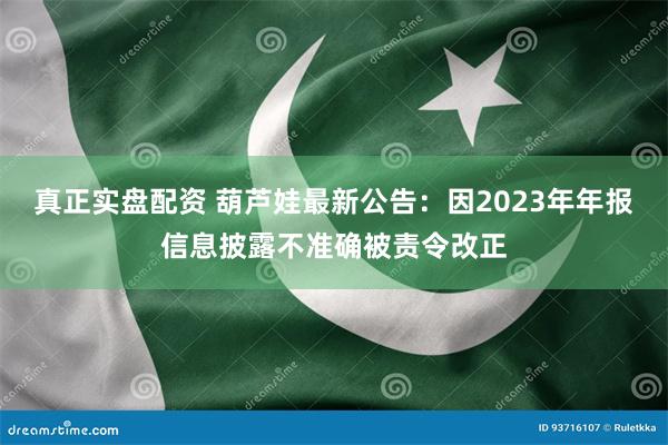 真正实盘配资 葫芦娃最新公告：因2023年年报信息披露不准确被责令改正