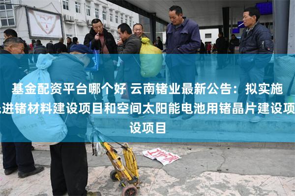 基金配资平台哪个好 云南锗业最新公告：拟实施先进锗材料建设项目和空间太阳能电池用锗晶片建设项目