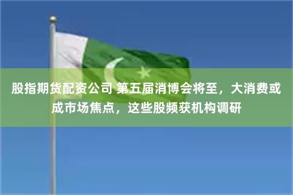 股指期货配资公司 第五届消博会将至，大消费或成市场焦点，这些股频获机构调研