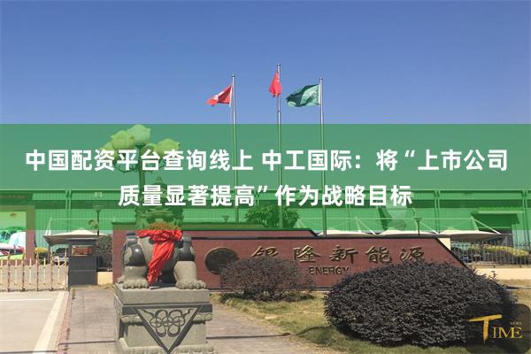 中国配资平台查询线上 中工国际：将“上市公司质量显著提高”作为战略目标