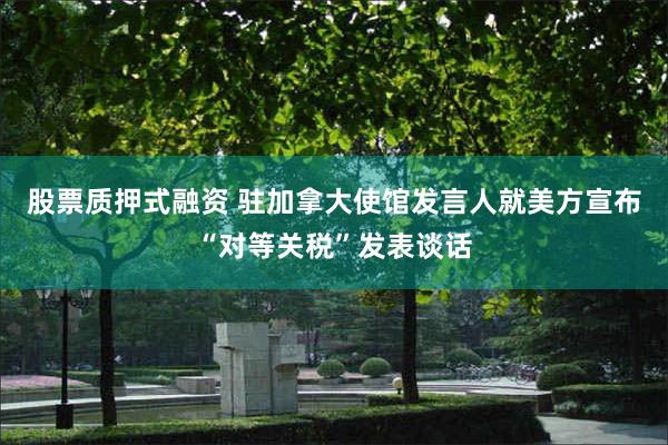 股票质押式融资 驻加拿大使馆发言人就美方宣布“对等关税”发表谈话