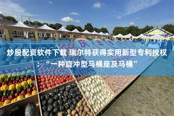 炒股配资软件下载 瑞尔特获得实用新型专利授权：“一种旋冲型马桶座及马桶”