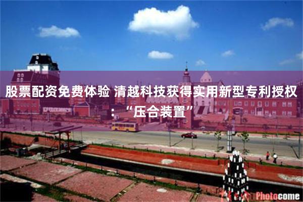 股票配资免费体验 清越科技获得实用新型专利授权：“压合装置”