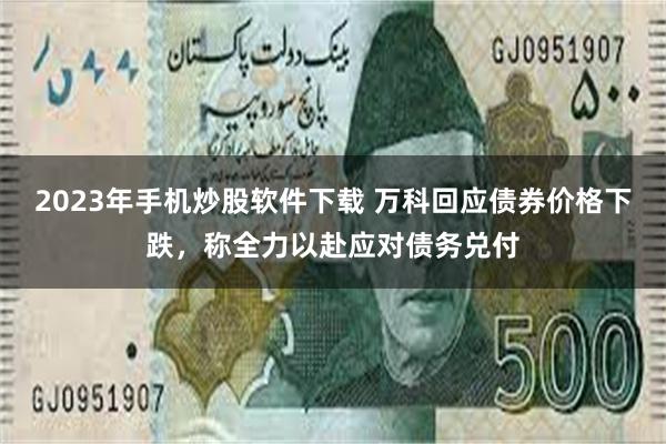 2023年手机炒股软件下载 万科回应债券价格下跌，称全力以赴应对债务兑付