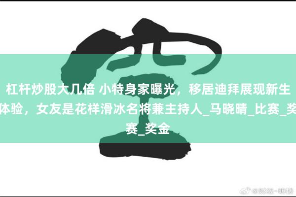 杠杆炒股大几倍 小特身家曝光，移居迪拜展现新生活体验，女友是花样滑冰名将兼主持人_马晓晴_比赛_奖金