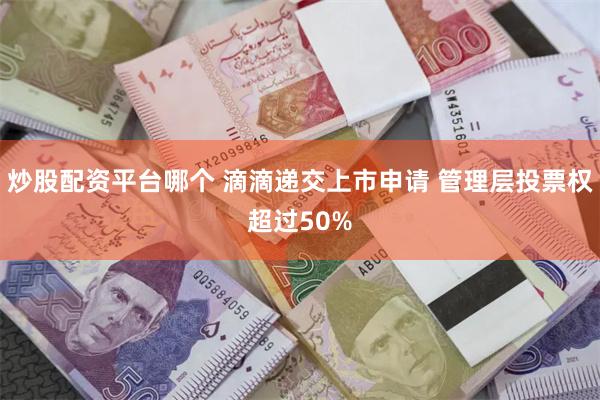 炒股配资平台哪个 滴滴递交上市申请 管理层投票权超过50%