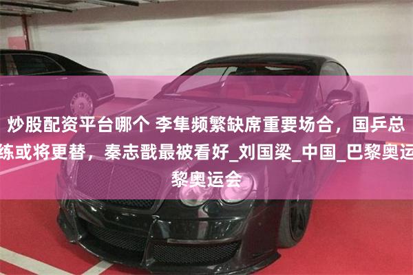 炒股配资平台哪个 李隼频繁缺席重要场合，国乒总教练或将更替，秦志戬最被看好_刘国梁_中国_巴黎奥运会
