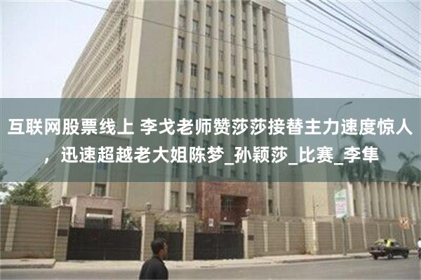 互联网股票线上 李戈老师赞莎莎接替主力速度惊人，迅速超越老大姐陈梦_孙颖莎_比赛_李隼