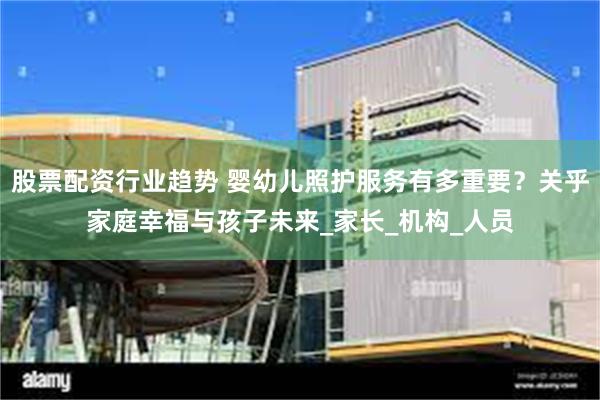 股票配资行业趋势 婴幼儿照护服务有多重要？关乎家庭幸福与孩子未来_家长_机构_人员