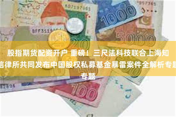 股指期货配资开户 重磅！三尺法科技联合上海知信律所共同发布中国股权私募基金暴雷案件全解析专题