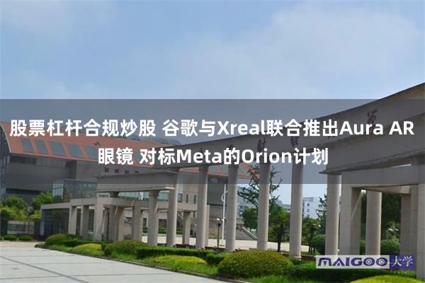 股票杠杆合规炒股 谷歌与Xreal联合推出Aura AR眼镜 对标Meta的Orion计划