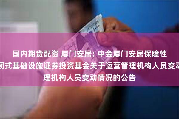 国内期货配资 厦门安居: 中金厦门安居保障性租赁住房封闭式基础设施证券投资基金关于运营管理机构人员变动情况的公告