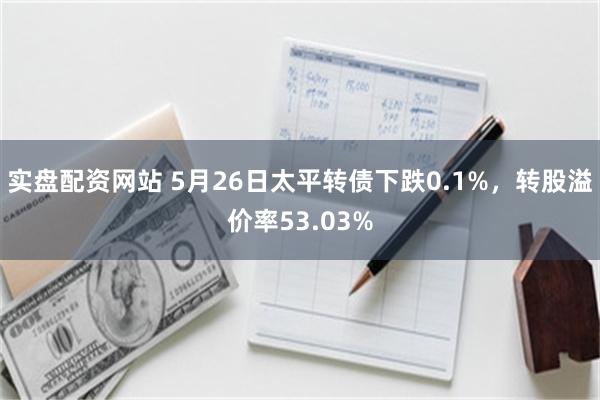 实盘配资网站 5月26日太平转债下跌0.1%，转股溢价率53.03%