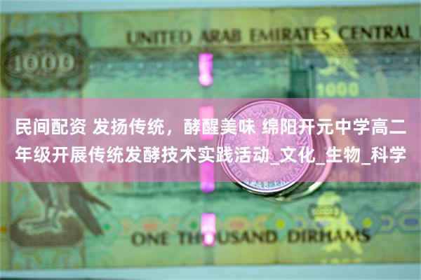 民间配资 发扬传统，酵醒美味 绵阳开元中学高二年级开展传统发酵技术实践活动_文化_生物_科学