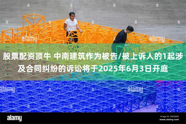 股票配资顶牛 中南建筑作为被告/被上诉人的1起涉及合同纠纷的诉讼将于2025年6月3日开庭