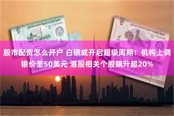 股市配资怎么开户 白银或开启超级周期！机构上调银价至50美元 港股相关个股飙升超20%