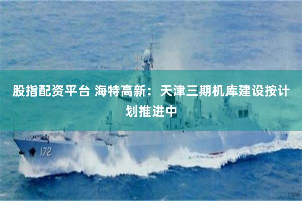 股指配资平台 海特高新：天津三期机库建设按计划推进中