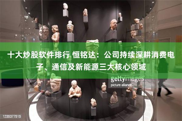 十大炒股软件排行 恒铭达：公司持续深耕消费电子、通信及新能源三大核心领域