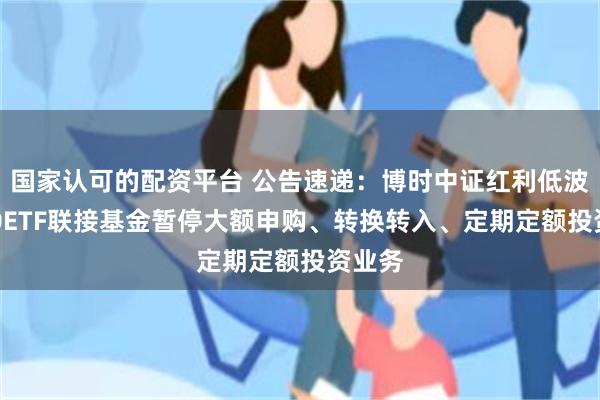 国家认可的配资平台 公告速递：博时中证红利低波动100ETF联接基金暂停大额申购、转换转入、定期定额投资业务