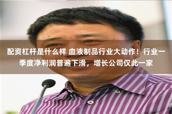 配资杠杆是什么样 血液制品行业大动作！行业一季度净利润普遍下滑，增长公司仅此一家