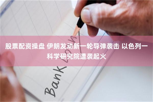 股票配资操盘 伊朗发动新一轮导弹袭击 以色列一科学研究院遭袭起火