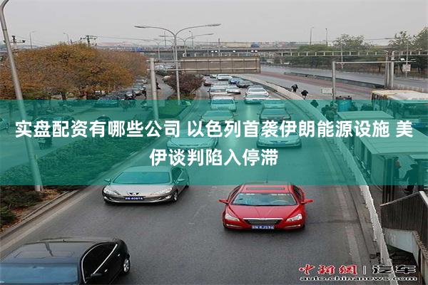 实盘配资有哪些公司 以色列首袭伊朗能源设施 美伊谈判陷入停滞