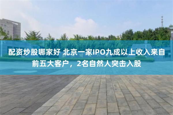配资炒股哪家好 北京一家IPO九成以上收入来自前五大客户，2名自然人突击入股